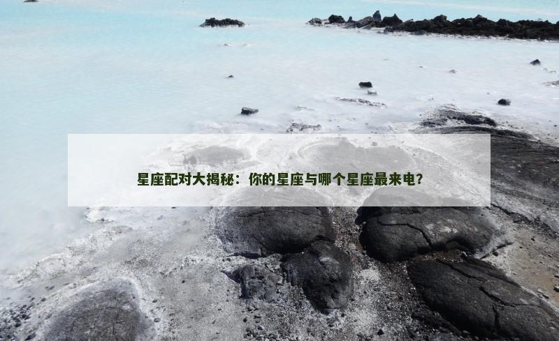 星座配对大揭秘：你的星座与哪个星座最来电？