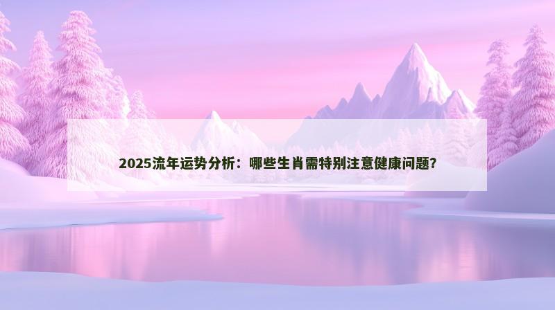 2025流年运势分析：哪些生肖需特别注意健康问题？