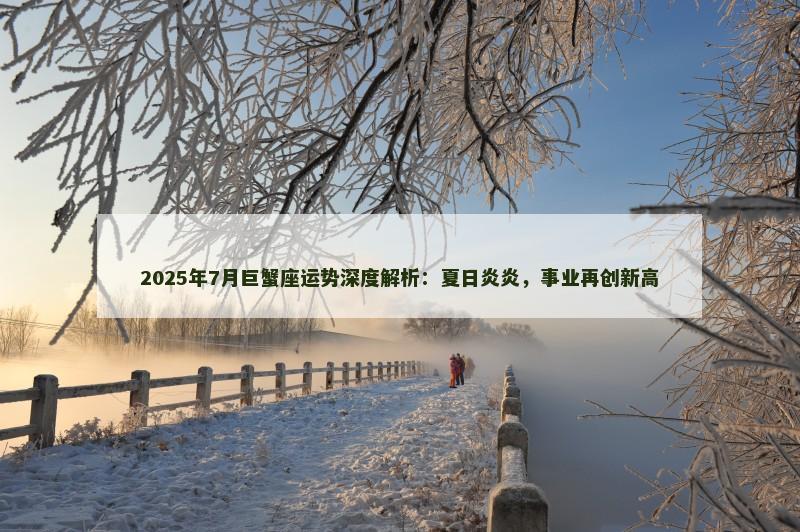 2025年7月巨蟹座运势深度解析:夏日炎炎,事业再创新高